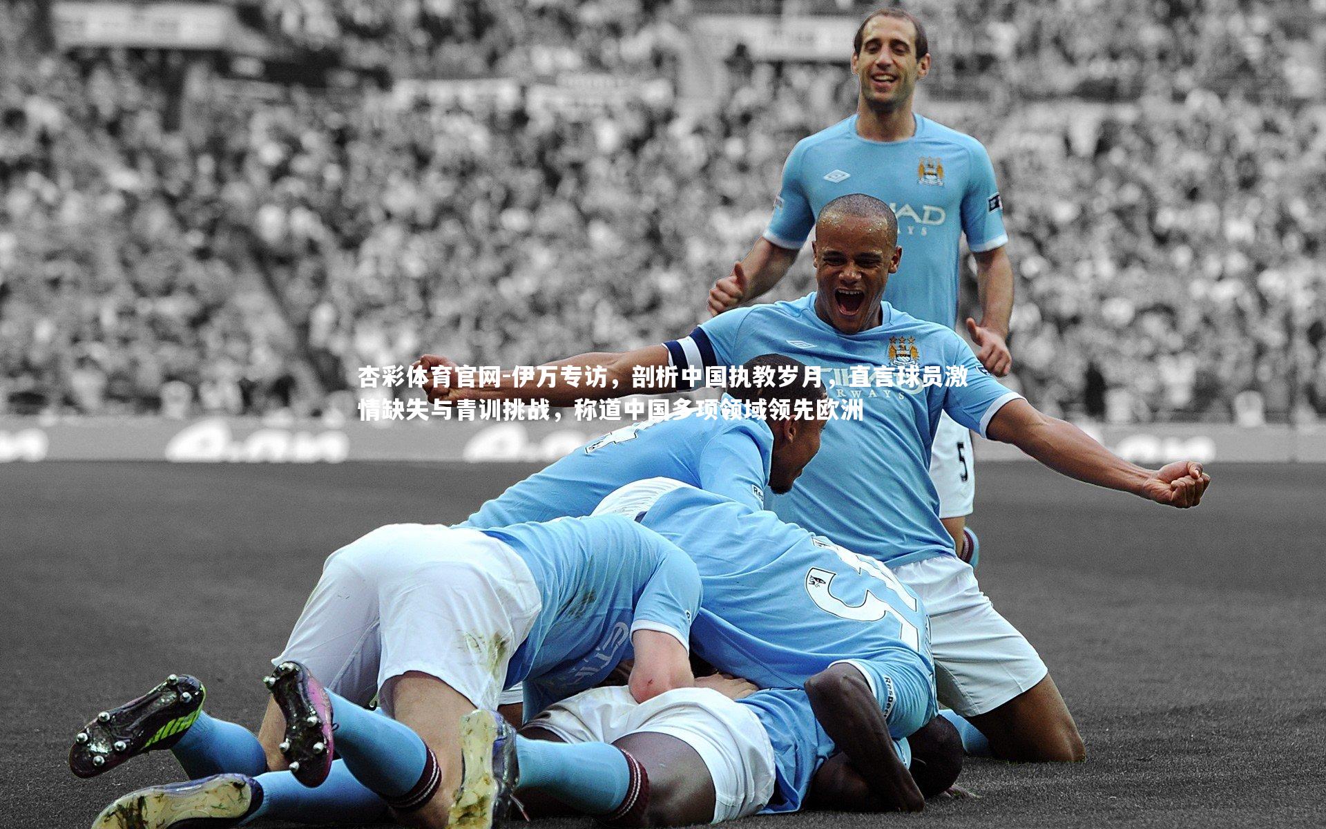 伊万专访，剖析中国执教岁月，直言球员激情缺失与青训挑战，称道中国多项领域领先欧洲