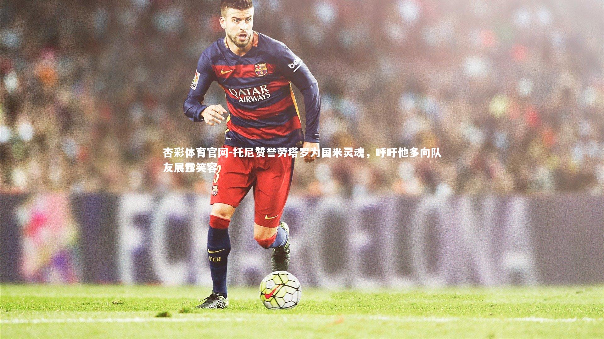 托尼赞誉劳塔罗为国米灵魂，呼吁他多向队友展露笑容